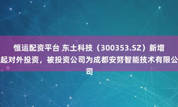 恒运配资平台 东土科技(300353.SZ)新增一起对外投资,被投资公司为成都安努智能技术有限公司