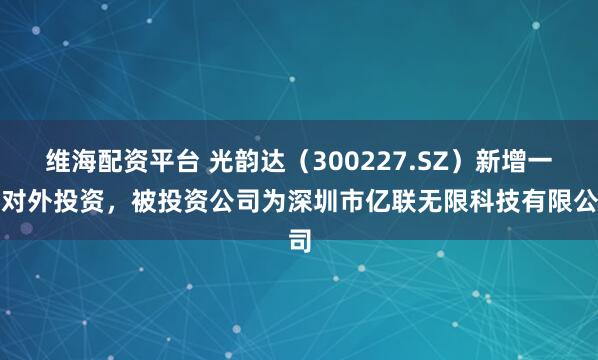 维海配资平台 光韵达（300227.SZ）新增一起对外投资，被投资公司为深圳市亿联无限科技有限公司