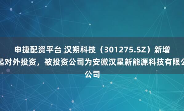 申捷配资平台 汉朔科技（301275.SZ）新增一起对外投资，被投资公司为安徽汉星新能源科技有限公司