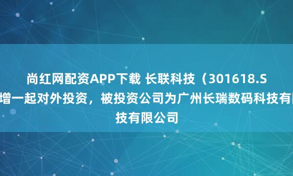 尚红网配资APP下载 长联科技（301618.SZ）新增一起对外投资，被投资公司为广州长瑞数码科技有限公司