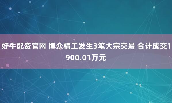 好牛配资官网 博众精工发生3笔大宗交易 合计成交1900.01万元