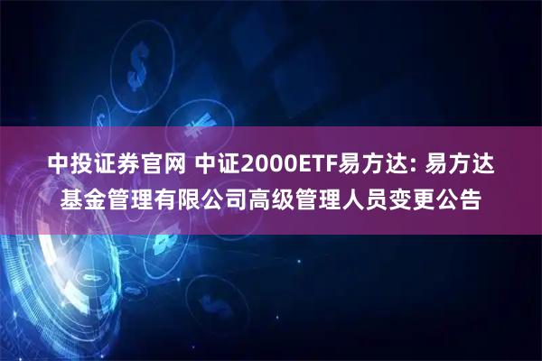 中投证券官网 中证2000ETF易方达: 易方达基金管理有限公司高级管理人员变更公告
