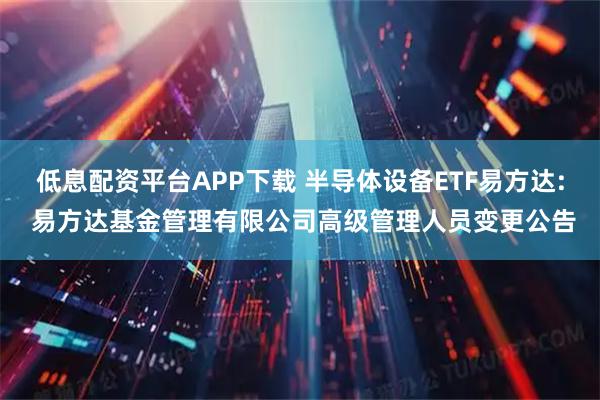 低息配资平台APP下载 半导体设备ETF易方达: 易方达基金管理有限公司高级管理人员变更公告