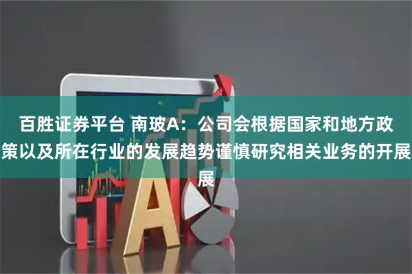 百胜证券平台 南玻A：公司会根据国家和地方政策以及所在行业的发展趋势谨慎研究相关业务的开展