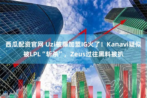 西瓜配资官网 Uzi被曝加盟IG火了！Kanavi疑似被LPL“斩杀”，Zeus过往黑料被扒