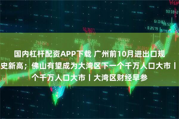 国内杠杆配资APP下载 广州前10月进出口规模破万亿元创历史新高;佛山有望成为大湾区下一个千万人口大市丨大湾区财经早参