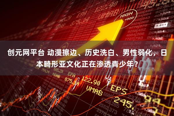 创元网平台 动漫擦边、历史洗白、男性弱化，日本畸形亚文化正在渗透青少年？