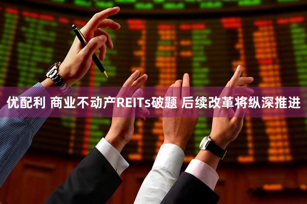 优配利 商业不动产REITs破题 后续改革将纵深推进