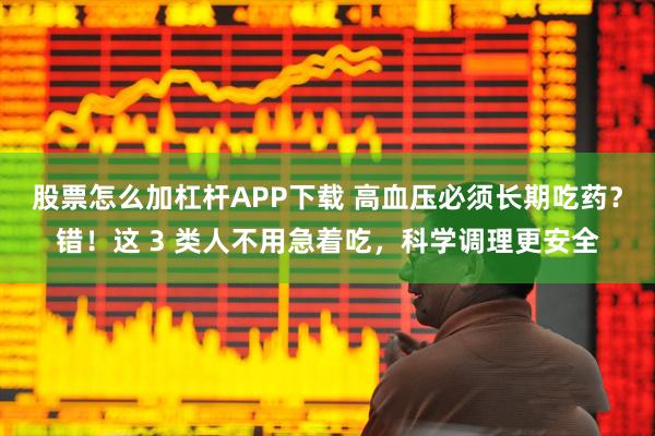 股票怎么加杠杆APP下载 高血压必须长期吃药？错！这 3 类人不用急着吃，科学调理更安全