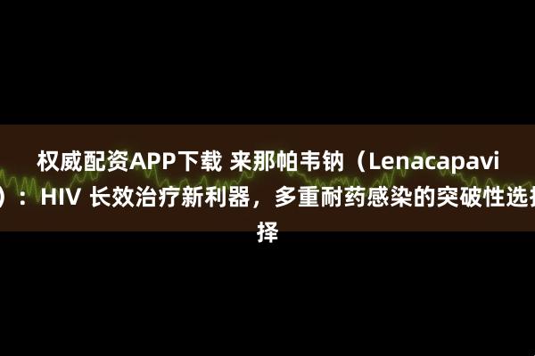 权威配资APP下载 来那帕韦钠(Lenacapavir):HIV 长效治疗新利器,多重耐药感染的突破性选择