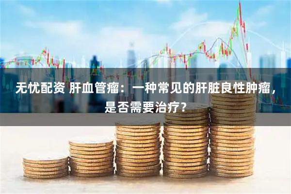 无忧配资 肝血管瘤:一种常见的肝脏良性肿瘤,是否需要治疗?