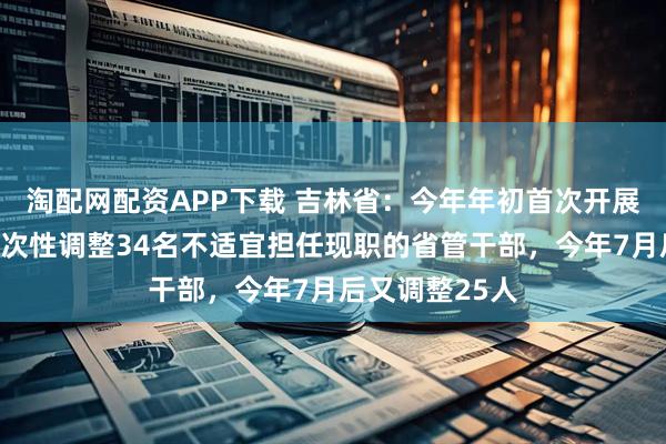 淘配网配资APP下载 吉林省:今年年初首次开展政绩考核,一次性调整34名不适宜担任现职的省管干部,今年7月后又调整25人