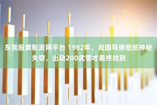 东莞股票配资网平台 1982年，我国导弹图纸神秘失窃，出动200武警才最终找到