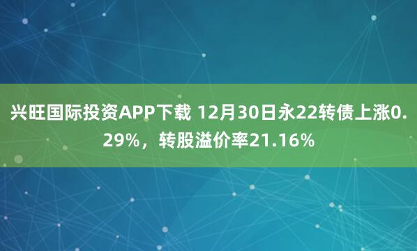 兴旺国际投资APP下载 12月30日永22转债上涨0.29%,转股溢价率21.16%