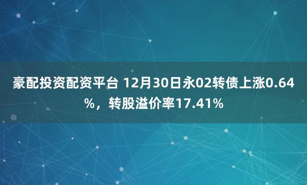 豪配投资配资平台 12月30日永02转债上涨0.64%,转股溢价率17.41%