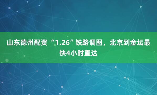 山东德州配资 “1.26”铁路调图，北京到金坛最快4小时直达