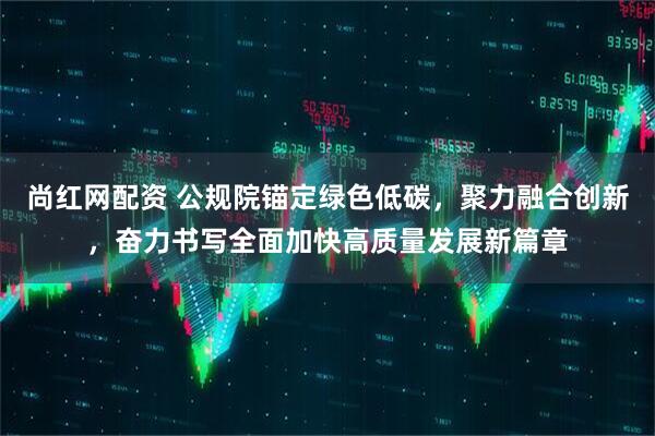 尚红网配资 公规院锚定绿色低碳，聚力融合创新，奋力书写全面加快高质量发展新篇章