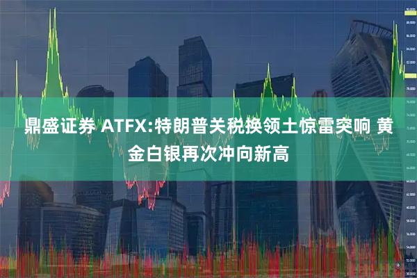 鼎盛证券 ATFX:特朗普关税换领土惊雷突响 黄金白银再次冲向新高