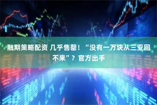 融期策略配资 几乎售罄!“没有一万块从三亚回不来”?官方出手
