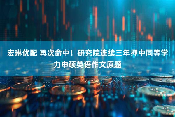 宏琳优配 再次命中！研究院连续三年押中同等学力申硕英语作文原题