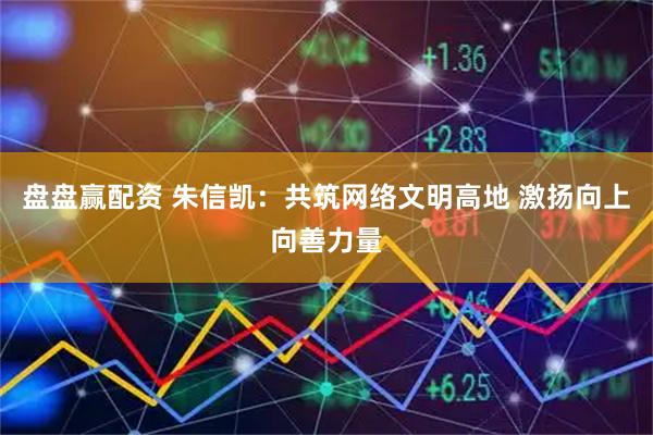 盘盘赢配资 朱信凯：共筑网络文明高地 激扬向上向善力量