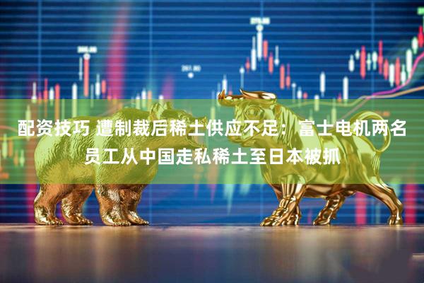 配资技巧 遭制裁后稀土供应不足：富士电机两名员工从中国走私稀土至日本被抓