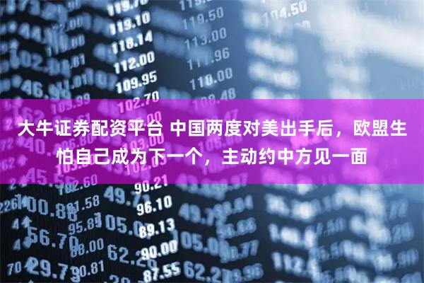 大牛证券配资平台 中国两度对美出手后，欧盟生怕自己成为下一个，主动约中方见一面
