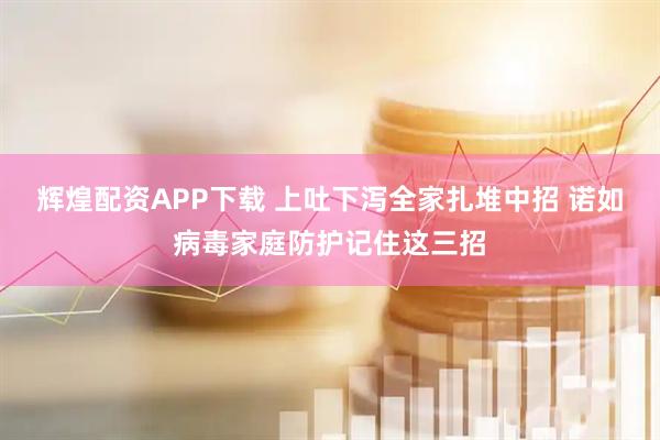 辉煌配资APP下载 上吐下泻全家扎堆中招 诺如病毒家庭防护记住这三招